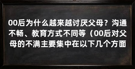00后为什么越来越讨厌父母？沟通不畅、教育方式不同等（00后对父母的不满主要集中在以下几个方面