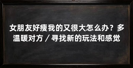 女朋友好瘦我的又很大怎么办?多温暖对方/寻找新的玩法和感觉