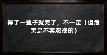 得了一辈子就完了,不一定(但危害是不容忽视的)