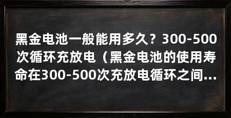 黑金电池一般能用多久？300-500次循环充放电（黑金电池的使用寿命在300-500次充放电循环之间的使用寿命