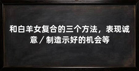 和白羊女复合的三个方法，表现诚意／制造示好的机会等