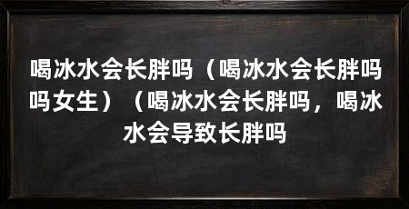 喝冰水会长胖吗(喝冰水会长胖吗吗女生)(喝冰水会长胖吗,喝冰水会导致长胖吗
