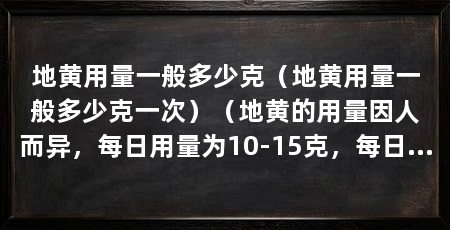 地黄用量一般多少克（地黄用量一般多少克一次）（地黄的用量因人而异，每日用量为10-15克，每日用量为30-60克