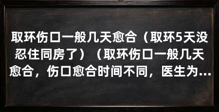 取环伤口一般几天愈合（取环5天没忍住同房了）（取环伤口一般几天愈合，伤口愈合时间不同，医生为你制定合理治疗