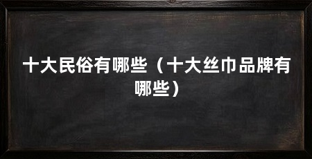 十大民俗有哪些(十大丝巾品牌有哪些)