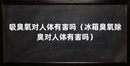 吸臭氧对人体有害吗（冰箱臭氧除臭对人体有害吗）