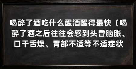 喝醉了酒吃什么醒酒醒得最快（喝醉了酒之后往往会感到头昏脑胀、口干舌燥、胃部不适等不适症状