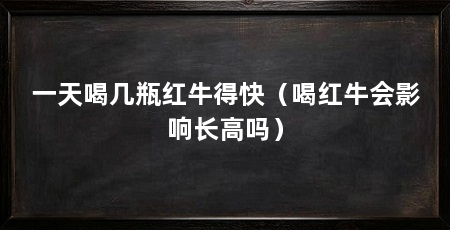 一天喝几瓶红牛得快（喝红牛会影响长高吗）