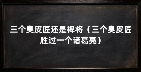 三个臭皮匠还是裨将(三个臭皮匠胜过一个诸葛亮)