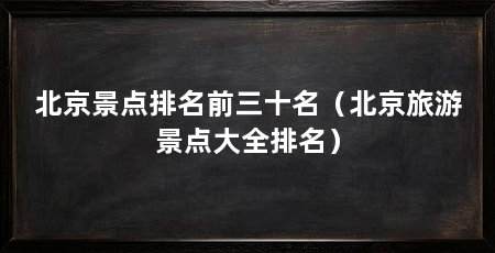 北京景点排名前三十名（北京旅游景点大全排名）