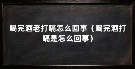 喝完酒老打嗝怎么回事(喝完酒打嗝是怎么回事)
