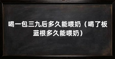 喝一包三九后多久能喂奶(喝了板蓝根多久能喂奶)