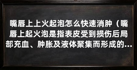 嘴唇上上火起泡怎么快速消肿（嘴唇上起火泡是指表皮受到损伤后局部充血、肿胀及液体聚集而形成的水泡状物