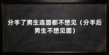 分手了男生连面都不想见（分手后男生不想见面）
