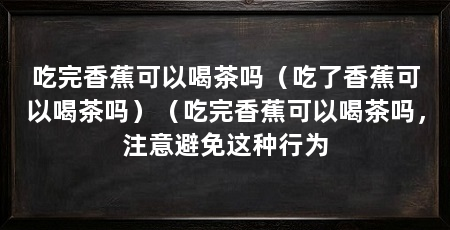 吃完香蕉可以喝茶吗(吃了香蕉可以喝茶吗)(吃完香蕉可以喝茶吗,注意避免这种行为