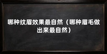 哪种纹眉效果最自然(哪种眉毛做出来最自然)