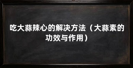 吃大蒜辣心的解决方法(大蒜素的功效与作用)