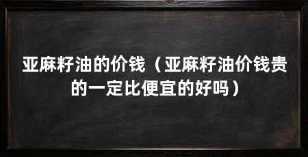 亚麻籽油的价钱（亚麻籽油价钱贵的一定比便宜的好吗）