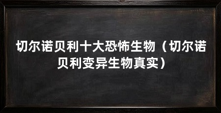 切尔诺贝利十大恐怖生物（切尔诺贝利变异生物真实）