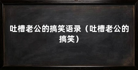 吐槽老公的搞笑语录(吐槽老公的搞笑)