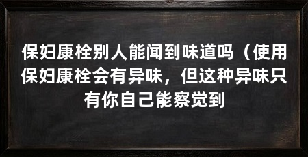 保妇康栓别人能闻到味道吗(使用保妇康栓会有异味,但这种异味只有你自己能察觉到