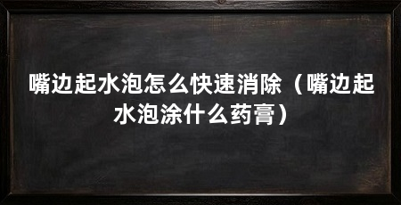 嘴边起水泡怎么快速消除(嘴边起水泡涂什么药膏)