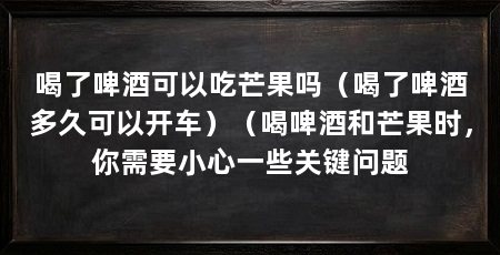 喝了啤酒可以吃芒果吗(喝了啤酒多久可以开车)(喝啤酒和芒果时,你需要小心一些关键问题