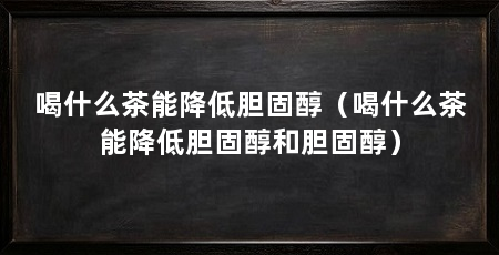 喝什么茶能降低胆固醇(喝什么茶能降低胆固醇和胆固醇)