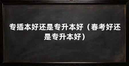 专插本好还是专升本好(春考好还是专升本好)