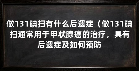 做131碘扫有什么后遗症(做131碘扫通常用于甲状腺癌的治疗,具有后遗症及如何预防