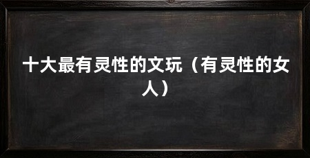 十大最有灵性的文玩(有灵性的女人)