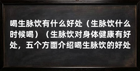 喝生脉饮有什么好处(生脉饮什么时候喝)(生脉饮对身体健康有好处,五个方面介绍喝生脉饮的好处