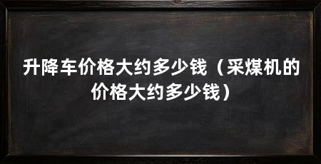 升降车价格大约多少钱（采煤机的价格大约多少钱）