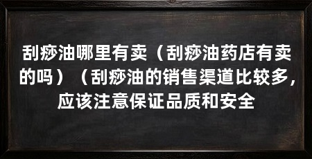 刮痧油哪里有卖（刮痧油药店有卖的吗）（刮痧油的销售渠道比较多，应该注意保证品质和安全