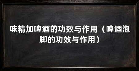 味精加啤酒的功效与作用（啤酒泡脚的功效与作用）