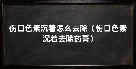 伤口色素沉着怎么去除（伤口色素沉着去除药膏）