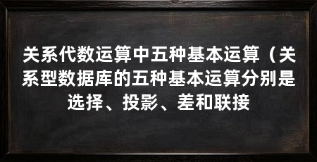 关系代数运算中五种基本运算(关系型数据库的五种基本运算分别是选择、投影、差和联接