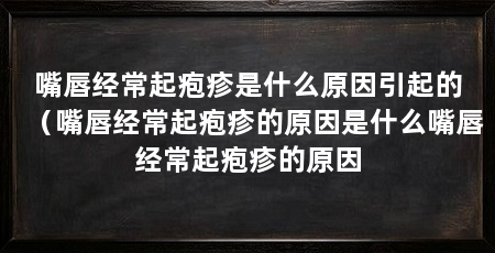 嘴唇经常起疱疹是什么原因引起的(嘴唇经常起疱疹的原因是什么嘴唇经常起疱疹的原因