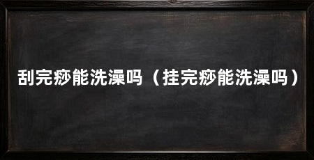 刮完痧能洗澡吗（挂完痧能洗澡吗）