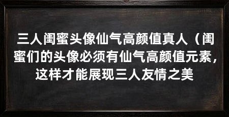 三人闺蜜头像仙气高颜值真人（闺蜜们的头像必须有仙气高颜值元素，这样才能展现三人友情之美