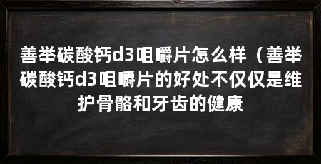 善举碳酸钙d3咀嚼片怎么样(善举碳酸钙d3咀嚼片的好处不仅仅是维护骨骼和牙齿的健康