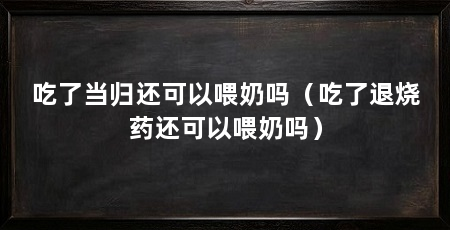 吃了当归还可以喂奶吗(吃了退烧药还可以喂奶吗)