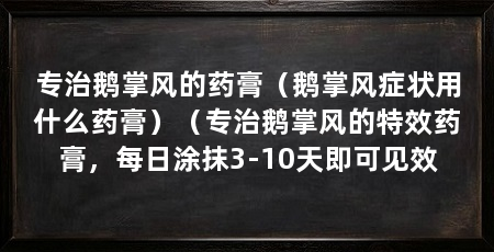 专治鹅掌风的药膏（鹅掌风症状用什么药膏）（专治鹅掌风的特效药膏，每日涂抹3-10天即可见效