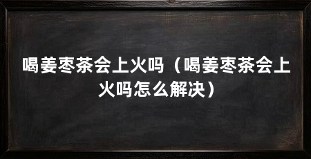 喝姜枣茶会上火吗(喝姜枣茶会上火吗怎么解决)