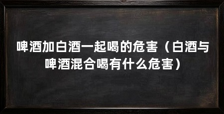啤酒加白酒一起喝的危害（白酒与啤酒混合喝有什么危害）