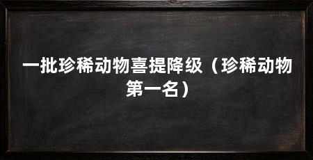 一批珍稀动物喜提降级（珍稀动物第一名）