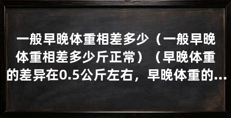 一般早晚体重相差多少(一般早晚体重相差多少斤正常)(早晚体重的差异在0.5公斤左右,早晚体重的差异在哪