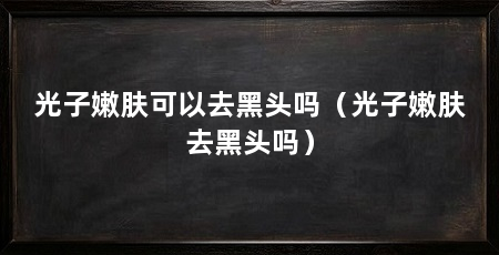 光子嫩肤可以去黑头吗(光子嫩肤去黑头吗)
