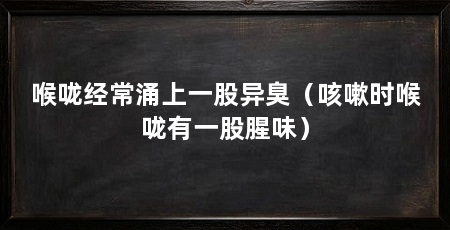 喉咙经常涌上一股异臭（咳嗽时喉咙有一股腥味）