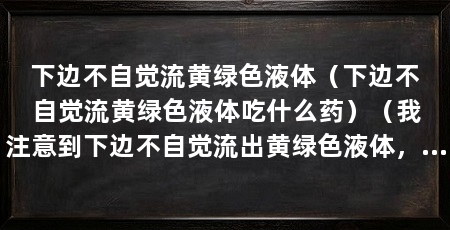 下边不自觉流黄绿色液体(下边不自觉流黄绿色液体吃什么药)(我注意到下边不自觉流出黄绿色液体,医生让我放松并解释所有症状
